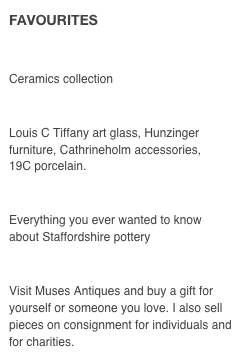 FAVOURITES

V & A MUSEUM, London
Ceramics collection

ANTIQUE-HUNTER
Louis C Tiffany art glass, Hunzinger furniture, Cathrineholm accessories,
19C porcelain. 

THE POTTERIES
Everything you ever wanted to know
about Staffordshire pottery

RUBY LANE
Visit Muses Antiques and buy a gift for yourself or someone you love. I also sell pieces on consignment for individuals and for charities.